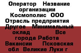 Оператор › Название организации ­ Космополис, ООО › Отрасль предприятия ­ Другое › Минимальный оклад ­ 25 000 - Все города Работа » Вакансии   . Псковская обл.,Великие Луки г.